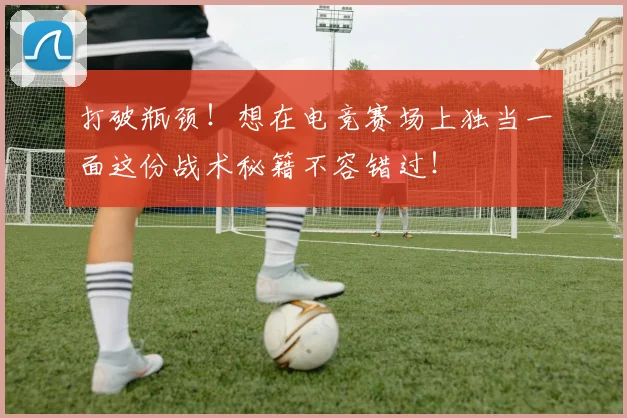 打破瓶颈！想在电竞赛场上独当一面这份战术秘籍不容错过！