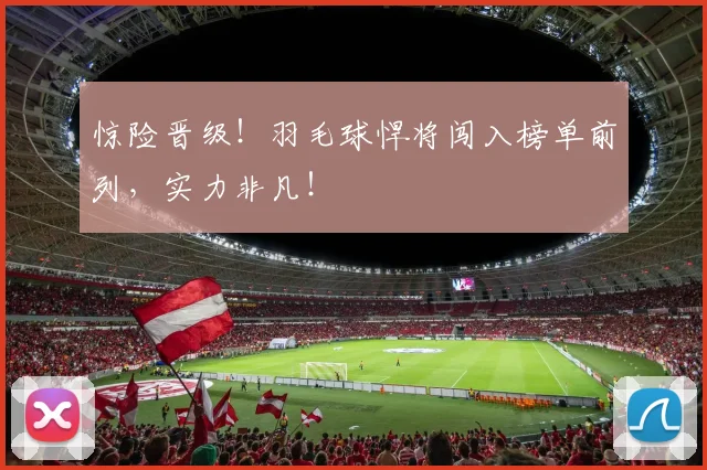 惊险晋级！羽毛球悍将闯入榜单前列，实力非凡！
