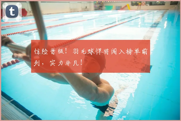 惊险晋级！羽毛球悍将闯入榜单前列，实力非凡！
