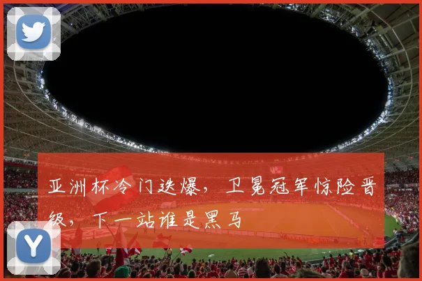 亚洲杯冷门迭爆，卫冕冠军惊险晋级，下一站谁是黑马